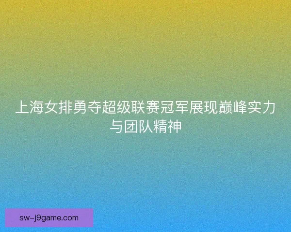 上海女排勇夺超级联赛冠军展现巅峰实力与团队精神