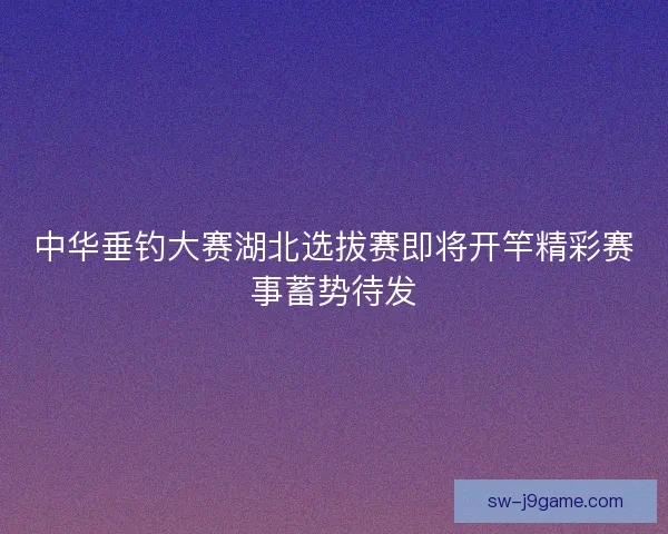 中华垂钓大赛湖北选拔赛即将开竿精彩赛事蓄势待发